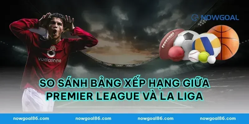 So Sánh Bảng Xếp Hạng Giữa Premier League Và La Liga