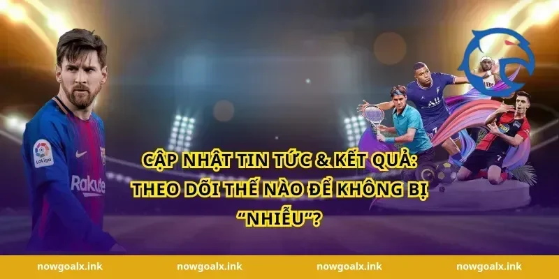 Cập nhật tin tức & kết quả: theo dõi thế nào để không bị “nhiễu”?